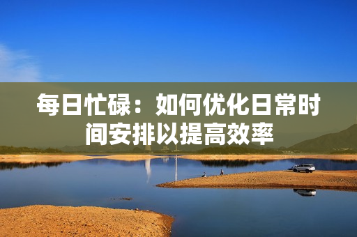 每日忙碌：如何优化日常时间安排以提高效率