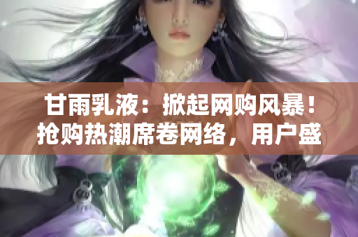 甘雨乳液：掀起网购风暴！抢购热潮席卷网络，用户盛赞的必备护肤佳品！
