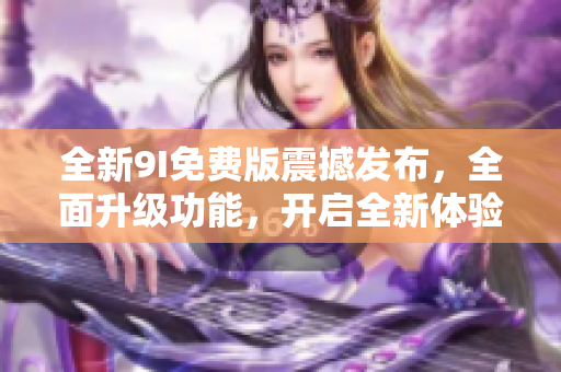 全新9I免费版震撼发布，全面升级功能，开启全新体验