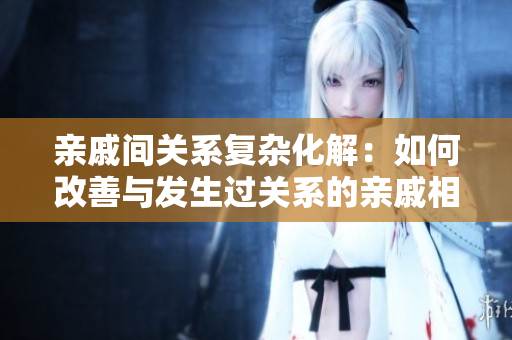 亲戚间关系复杂化解：如何改善与发生过关系的亲戚相处？