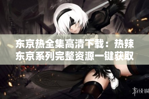 东京热全集高清下载：热辣东京系列完整资源一键获取