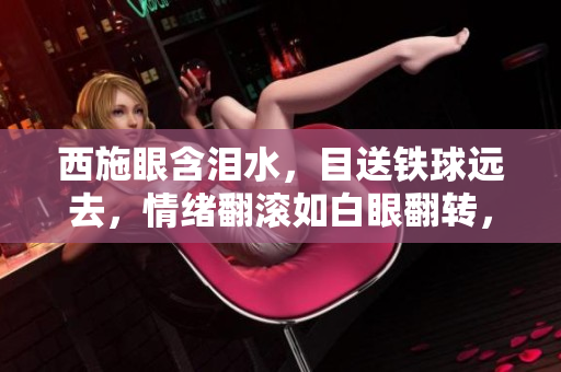 西施眼含泪水，目送铁球远去，情绪翻滚如白眼翻转，画面感人至深。