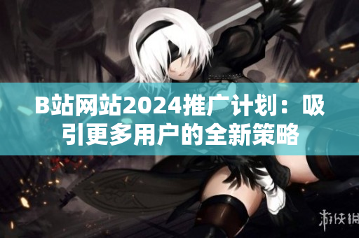 B站网站2024推广计划：吸引更多用户的全新策略