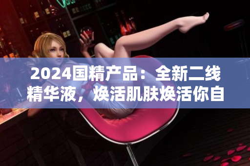2024国精产品：全新二线精华液，焕活肌肤焕活你自己
