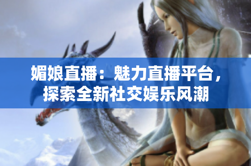 媚娘直播：魅力直播平台，探索全新社交娱乐风潮