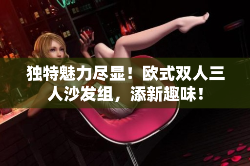 独特魅力尽显！欧式双人三人沙发组，添新趣味！