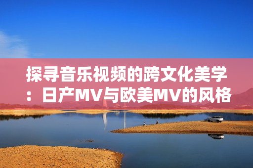 探寻音乐视频的跨文化美学：日产MV与欧美MV的风格对比