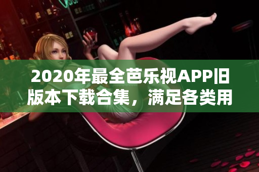 2020年最全芭乐视APP旧版本下载合集，满足各类用户需求，全新内容尽在其中