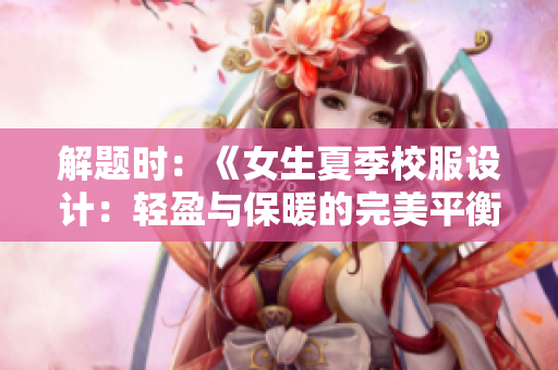 解题时：《女生夏季校服设计：轻盈与保暖的完美平衡》