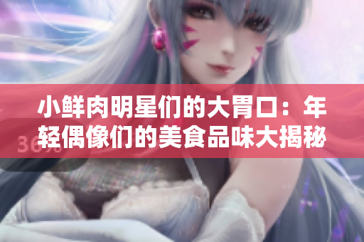 小鲜肉明星们的大胃口：年轻偶像们的美食品味大揭秘！ 