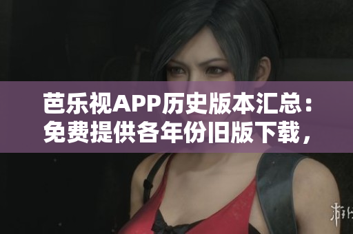 芭乐视APP历史版本汇总：免费提供各年份旧版下载，完整概述流年变迁及更新内容