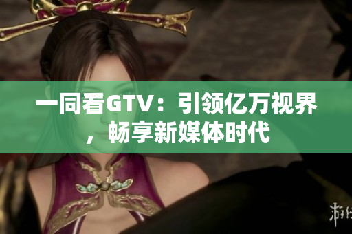 一同看GTV：引领亿万视界，畅享新媒体时代