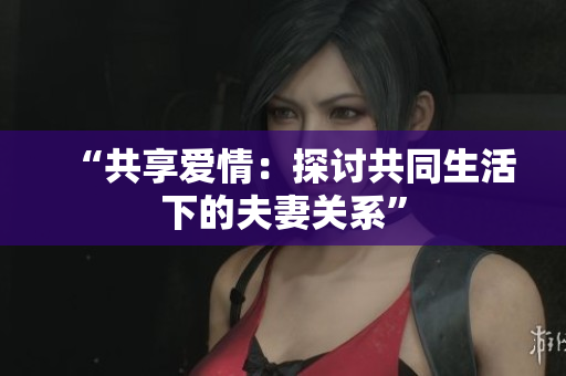 “共享爱情：探讨共同生活下的夫妻关系”