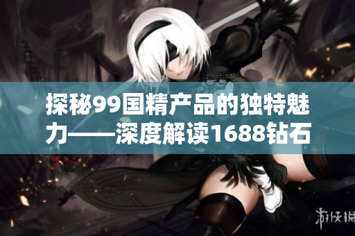 探秘99国精产品的独特魅力——深度解读1688钻石源码