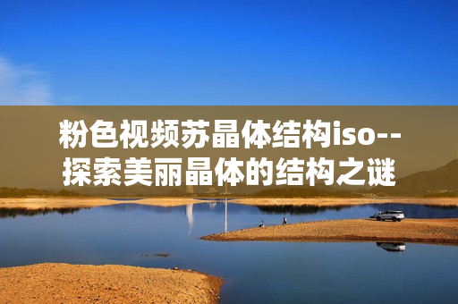 粉色视频苏晶体结构iso--探索美丽晶体的结构之谜
