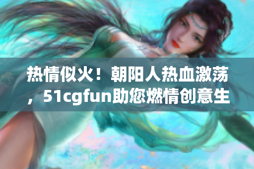 热情似火！朝阳人热血激荡，51cgfun助您燃情创意生活