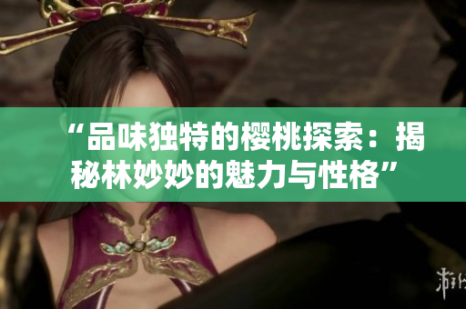 “品味独特的樱桃探索：揭秘林妙妙的魅力与性格”