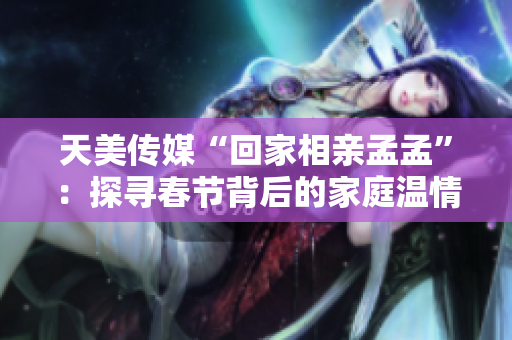 天美传媒“回家相亲孟孟”：探寻春节背后的家庭温情