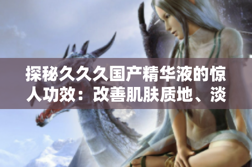 探秘久久久国产精华液的惊人功效：改善肌肤质地、淡化细纹、提亮肤色，让肌肤焕发青春光彩！