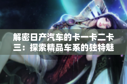 解密日产汽车的卡一卡二卡三：探索精品车系的独特魅力与创新设计