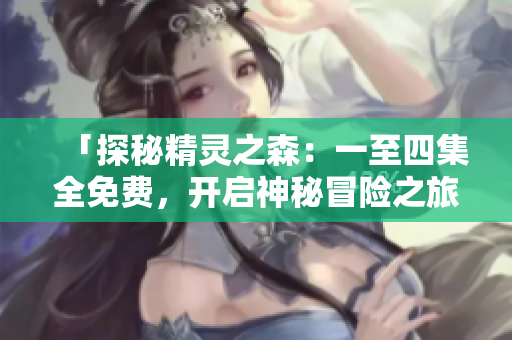 「探秘精灵之森：一至四集全免费，开启神秘冒险之旅！」