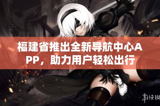 福建省推出全新导航中心APP，助力用户轻松出行