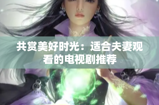 共赏美好时光：适合夫妻观看的电视剧推荐