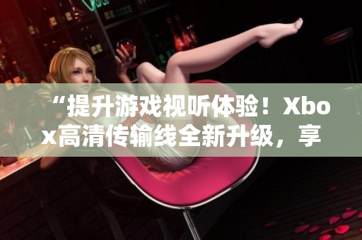 “提升游戏视听体验！Xbox高清传输线全新升级，享受更清晰画面！”