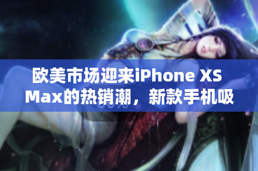 欧美市场迎来iPhone XS Max的热销潮，新款手机吸引了众多消费者的关注