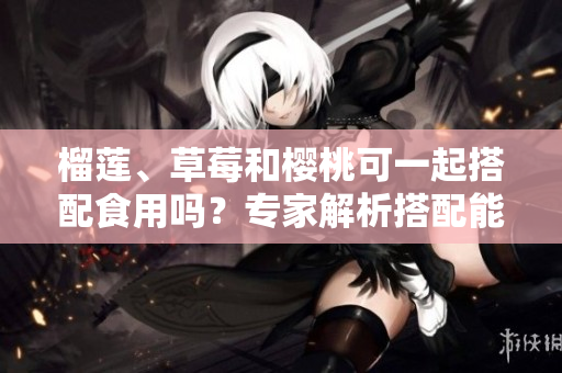 榴莲、草莓和樱桃可一起搭配食用吗？专家解析搭配能否共存