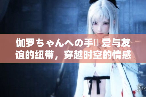 伽罗ちゃんへの手紙 爱与友谊的纽带，穿越时空的情感之桥