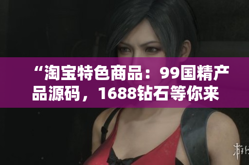 “淘宝特色商品：99国精产品源码，1688钻石等你来选！”