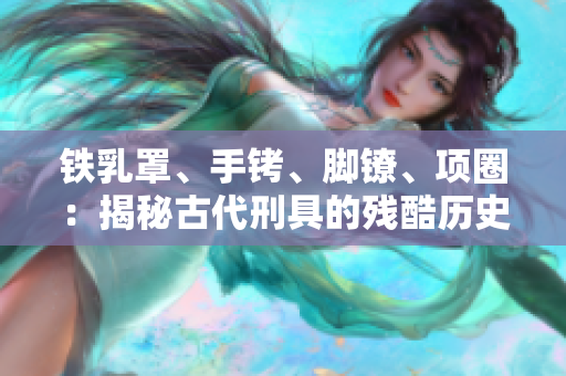 铁乳罩、手铐、脚镣、项圈：揭秘古代刑具的残酷历史