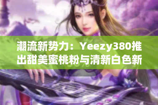 潮流新势力：Yeezy380推出甜美蜜桃粉与清新白色新配色