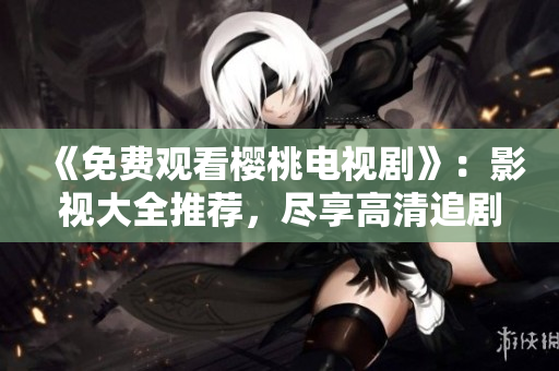 《免费观看樱桃电视剧》：影视大全推荐，尽享高清追剧体验