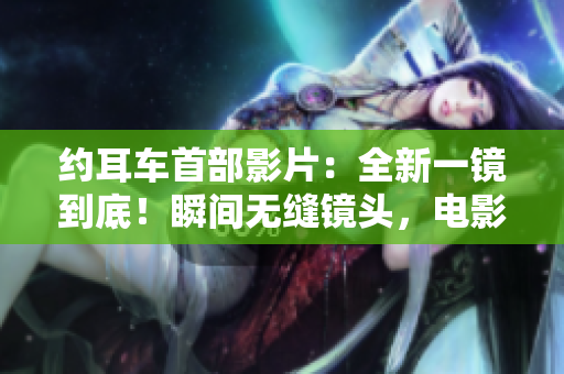 约耳车首部影片：全新一镜到底！瞬间无缝镜头，电影魔力再现