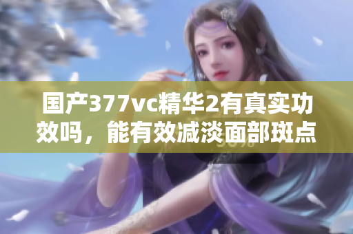 国产377vc精华2有真实功效吗，能有效减淡面部斑点？
