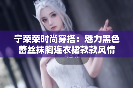 宁荣荣时尚穿搭：魅力黑色蕾丝抹胸连衣裙款款风情
