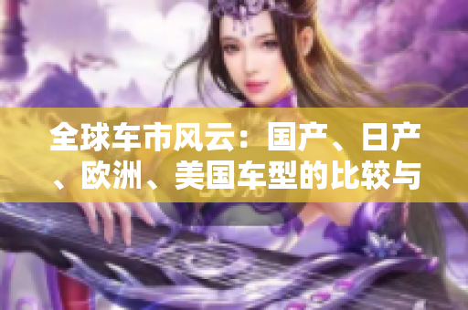 全球车市风云：国产、日产、欧洲、美国车型的比较与发展趋势分析