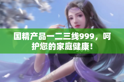 国精产品一二三线999，呵护您的家庭健康！