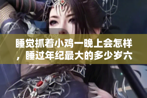 睡觉抓着小鸡一晚上会怎样，睡过年纪最大的多少岁六十多，水润紧致销魂低吟古代，水润紧致销魂低吟，说说都是怎么的干对象的，睡眠を取らなくてもいい771