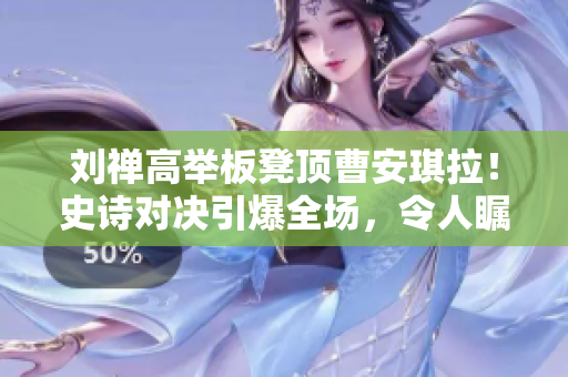 刘禅高举板凳顶曹安琪拉！史诗对决引爆全场，令人瞩目！
