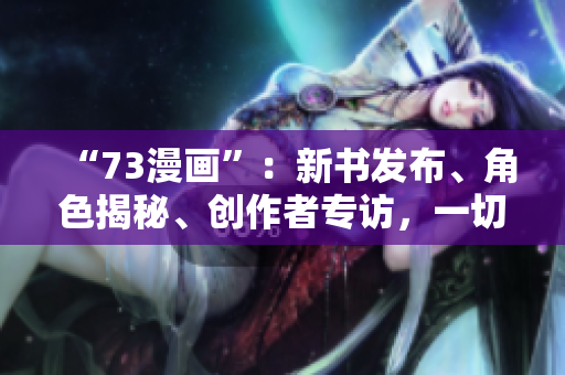 “73漫画”：新书发布、角色揭秘、创作者专访，一切你想知道的都在这里