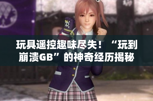 玩具遥控趣味尽失！“玩到崩溃GB”的神奇经历揭秘，让你大开眼界！