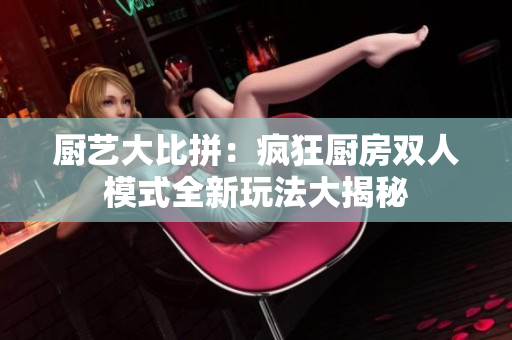 厨艺大比拼：疯狂厨房双人模式全新玩法大揭秘