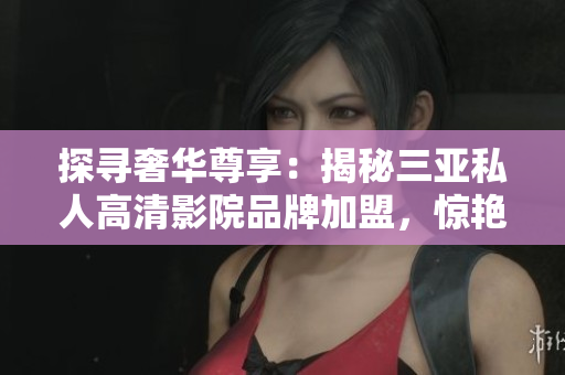 探寻奢华尊享：揭秘三亚私人高清影院品牌加盟，惊艳图片曝光！