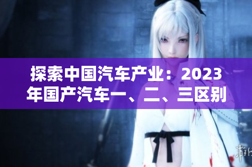 探索中国汽车产业：2023年国产汽车一、二、三区别揭秘
