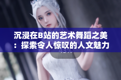 沉浸在B站的艺术舞蹈之美：探索令人惊叹的人文魅力