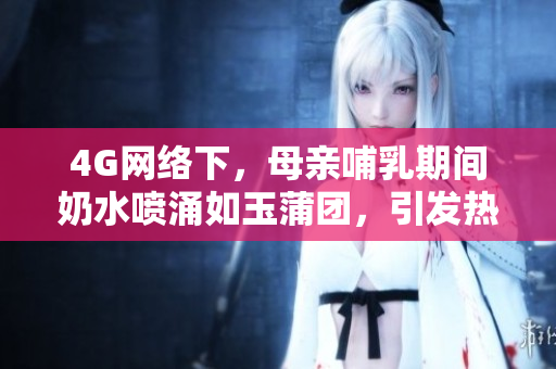 4G网络下，母亲哺乳期间奶水喷涌如玉蒲团，引发热议