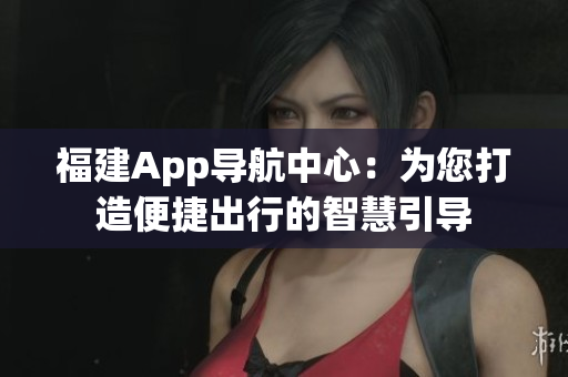 福建App导航中心：为您打造便捷出行的智慧引导